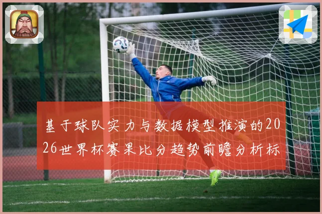 基于球队实力与数据模型推演的2026世界杯赛果比分趋势前瞻分析标题