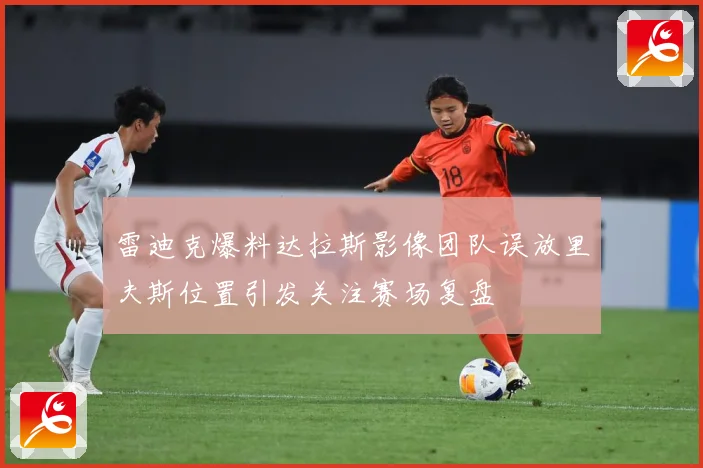 雷迪克爆料达拉斯影像团队误放里夫斯位置引发关注赛场复盘