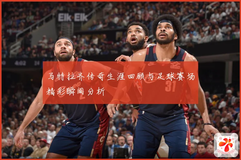 马特拉齐传奇生涯回顾与足球赛场精彩瞬间分析