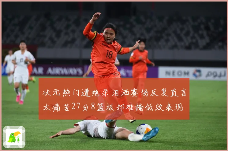 状元热门遭绝杀泪洒赛场反复直言太痛苦27分8篮板却难掩低效表现