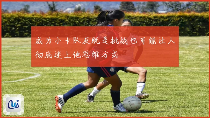 成为小卡队友既是挑战也可能让人彻底迷上他思维方式