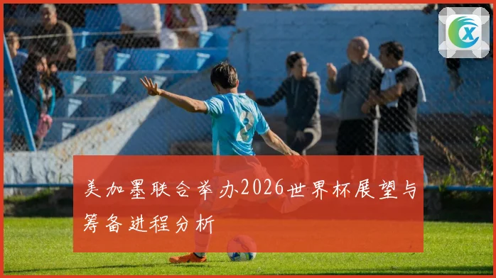 美加墨联合举办2026世界杯展望与筹备进程分析