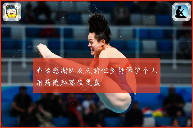 乔治感谢队友支持但坚持保护个人用药隐私赛场复盘