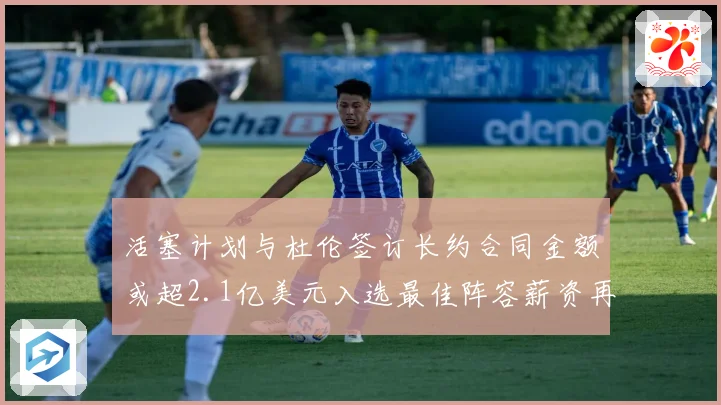 活塞计划与杜伦签订长约合同金额或超2.1亿美元入选最佳阵容薪资再增长