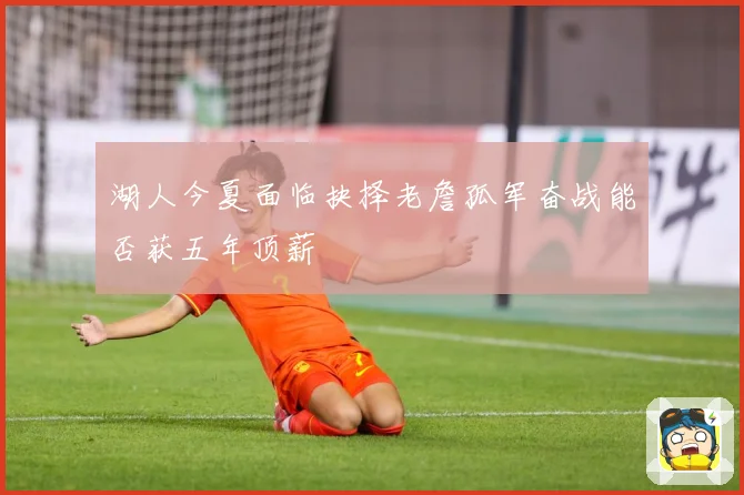湖人今夏面临抉择老詹孤军奋战能否获五年顶薪