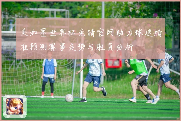 美加墨世界杯竞猜官网助力球迷精准预测赛事走势与胜负分析